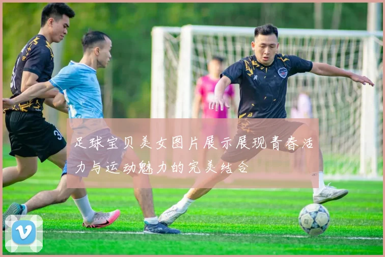 足球宝贝美女图片展示展现青春活力与运动魅力的完美结合
