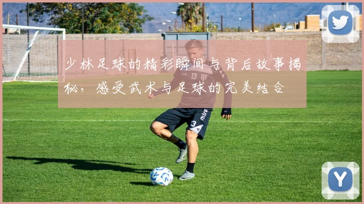 少林足球的精彩瞬间与背后故事揭秘，感受武术与足球的完美结合