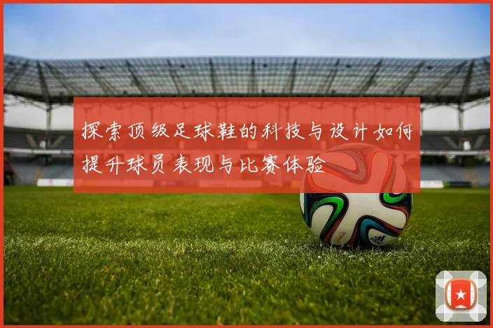 探索顶级足球鞋的科技与设计如何提升球员表现与比赛体验