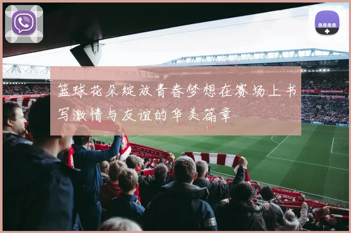 篮球花朵绽放青春梦想在赛场上书写激情与友谊的华美篇章